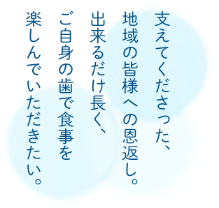 支えてくださった、 地域の皆様への恩返し。 出来るだけ長く、 ご自身の歯で食事を 楽しんでいただきたい。